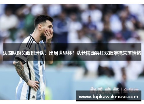 法国队憾负西班牙队，出局世界杯！队长梅西哭红双眼难掩失落情绪